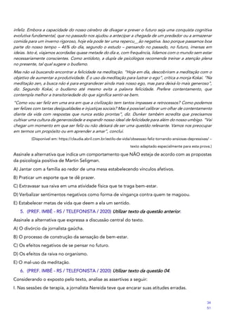 infeliz. Embora a capacidade do nosso cérebro de divagar e prever o futuro seja uma conquista cognitiva
evolutiva fundamental, que no passado nos ajudou a antecipar a chegada de um predador ou a armazenar
comida para um inverno rigoroso, hoje ela pode ter uma repercu__ão negativa. Isso porque passamos boa
parte do nosso tempo – 46% do dia, segundo o estudo – pensando no passado, no futuro, imersas em
ideias. Isto é, viajamos acordadas quase metade do dia e, com frequência, lidamos com o mundo sem estar
necessariamente conscientes. Como antídoto, a dupla de psicólogos recomenda treinar a atenção plena
no presente, tal qual sugere o budismo.
Mas não vá buscando encontrar a felicidade na meditação. “Hoje em dia, descobriram a meditação com o
objetivo de aumentar a produtividade. É o uso da meditação para lustrar o ego”, critica a monja Kokai. “Na
meditação zen, a busca não é para engrandecer ainda mais nosso ego, mas para deixá-lo mais generoso”,
diz. Segundo Kokai, o budismo até mesmo evita a palavra felicidade. Prefere contentamento, que
contempla melhor a transitoriedade do que significa sentir-se bem.
“Como vou ser feliz em uma era em que a civilização tem tantos impasses e retrocessos? Como podemos
ser felizes com tantas desigualdades e injustiças sociais? Mas é possível calibrar um olhar de contentamento
diante da vida com respostas que nunca estão prontas”, diz. Dunker também acredita que precisamos
cultivar uma cultura da generosidade e expandir nosso ideal de felicidade para além do nosso umbigo. “Vai
chegar um momento em que ser feliz ou não deixará de ser uma questão relevante. Vamos nos preocupar
em termos um propósito ou em aprender a amar”, conclui.
(Disponível em: https://claudia.abril.com.br/estilo-de-vida/obsessao-feliz-tornando-ansiosas-depressivas/ –
texto adaptado especialmente para esta prova.)
Assinale a alternativa que indica um comportamento que NÃO esteja de acordo com as propostas
da psicologia positiva de Martin Seligman.
A) Jantar com a família ao redor de uma mesa estabelecendo vínculos afetivos.
B) Praticar um esporte que te dê prazer.
C) Extravasar sua raiva em uma atividade física que te traga bem-estar.
D) Verbalizar sentimentos negativos como forma de vingança contra quem te magoou.
E) Estabelecer metas de vida que deem a ela um sentido.
5. (PREF. IMBÉ - RS / TELEFONISTA / 2020) Utilizar texto da questão anterior.
Assinale a alternativa que expressa a discussão central do texto.
A) O divórcio da jornalista gaúcha.
B) O processo de construção da sensação de bem-estar.
C) Os efeitos negativos de se pensar no futuro.
D) Os efeitos da raiva no organismo.
E) O mal-uso da meditação.
6. (PREF. IMBÉ - RS / TELEFONISTA / 2020) Utilizar texto da questão 04.
Considerando o exposto pelo texto, analise as assertivas a seguir:
I. Nas sessões de terapia, a jornalista Nereida teve que encarar suas atitudes erradas.
34
51
 