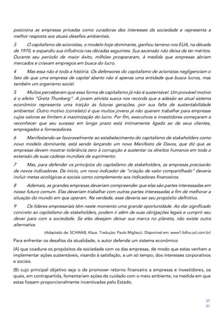 posiciona as empresas privadas como curadoras dos interesses da sociedade e representa a
melhor resposta aos atuais desafios ambientais.
3 O capitalismo de acionistas, o modelo hoje dominante, ganhou terreno nos EUA, na década
de 1970, e expandiu sua influência nas décadas seguintes. Sua ascensão não deixa de ter méritos.
Durante seu período de maior êxito, milhões prosperaram, à medida que empresas abriam
mercados e criavam empregos em busca do lucro.
4 Mas essa não é toda a história. Os defensores do capitalismo de acionistas negligenciam o
fato de que uma empresa de capital aberto não é apenas uma entidade que busca lucros, mas
também um organismo social.
5 Muitos perceberam que essa forma de capitalismo já não é sustentável. Um provável motivo
é o efeito “Greta Thunberg”. A jovem ativista sueca nos recorda que a adesão ao atual sistema
econômico representa uma traição às futuras gerações, por sua falta de sustentabilidade
ambiental. Outro motivo (correlato) é que muitos jovens já não querem trabalhar para empresas
cujos valores se limitem à maximização do lucro. Por fim, executivos e investidores começaram a
reconhecer que seu sucesso em longo prazo está intimamente ligado ao de seus clientes,
empregados e fornecedores.
6 Manifestando-se favoravelmente ao estabelecimento do capitalismo de stakeholders como
novo modelo dominante, está sendo lançando um novo Manifesto de Davos, que diz que as
empresas devem mostrar tolerância zero à corrupção e sustentar os direitos humanos em toda a
extensão de suas cadeias mundiais de suprimento.
7 Mas, para defender os princípios do capitalismo de stakeholders, as empresas precisarão
de novos indicadores. De início, um novo indicador de “criação de valor compartilhado” deveria
incluir metas ecológicas e sociais como complemento aos indicadores financeiros.
8 Ademais, as grandes empresas deveriam compreender que elas são partes interessadas em
nosso futuro comum. Elas deveriam trabalhar com outras partes interessadas a fim de melhorar a
situação do mundo em que operam. Na verdade, esse deveria ser seu propósito definitivo.
9 Os líderes empresariais têm neste momento uma grande oportunidade. Ao dar significado
concreto ao capitalismo de stakeholders, podem ir além de suas obrigações legais e cumprir seu
dever para com a sociedade. Se eles desejam deixar sua marca no planeta, não existe outra
alternativa.
(Adaptado de: SCHWAB, Klaus. Tradução: Paulo Migliacci. Disponível em: www1.folha.uol.com.br)
Para enfrentar os desafios da atualidade, o autor defende um sistema econômico
(A) que coadune os propósitos da sociedade com os das empresas, de modo que estas venham a
implementar ações sustentáveis, visando à satisfação, a um só tempo, dos interesses corporativos
e sociais.
(B) cujo principal objetivo seja o de promover retorno financeiro a empresas e investidores, os
quais, em contrapartida, fomentariam ações de cuidado com o meio ambiente, na medida em que
estas fossem proporcionalmente incentivadas pelo Estado.
37
51
 