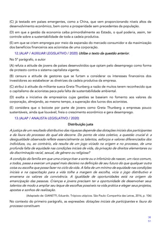 (C) já testado em países emergentes, como a China, que vem proporcionando níveis altos de
desenvolvimento econômico, bem como a prosperidade sem precedentes da população.
(D) em que a gestão da economia caiba primordialmente ao Estado, o qual poderia, assim, ter
controle sobre a sustentabilidade de toda a cadeia produtiva.
(E) em que se criem empregos por meio da expansão do mercado consumidor e da maximização
dos benefícios financeiros aos acionistas de uma corporação.
12.(ALAP / AUXILIAR LEGISLATIVO / 2020) Utilize o texto da questão anterior.
No 5º parágrafo, o autor
(A) refuta a atitude de jovens de países desenvolvidos que optam pelo desemprego como forma
de protesto contra o sistema capitalista vigente.
(B) censura a atitude de gestores que se furtam a considerar os interesses financeiros dos
investidores ao estabelecer as diretrizes da cadeia produtiva da empresa.
(C) atribui à atitude da militante sueca Greta Thunberg a razão de muitos terem reconhecido que
o capitalismo de acionistas peca pela falta de sustentabilidade ambiental.
(D) exalta a iniciativa de empresários cujas gestões se baseiam no fomento aos valores da
corporação, almejando, ao mesmo tempo, a superação dos lucros dos acionistas.
(E) considera que o boicote por parte de jovens como Greta Thunberg a empresas pouco
sustentáveis, ainda que louvável, freia o crescimento econômico e gera desemprego.
13.(ALAP / ANALISTA LEGISLATIVO / 2020)
Distribuição justa
A justiça de um resultado distributivo das riquezas depende das dotações iniciais dos participantes
e da lisura do processo do qual ele decorre. Do ponto de vista coletivo, a questão crucial é: a
desigualdade observada reflete essencialmente os talentos, esforços e valores diferenciados dos
indivíduos, ou, ao contrário, ela resulta de um jogo viciado na origem e no processo, de uma
profunda falta de equidade nas condições iniciais de vida, da privação de direitos elementares ou
da discriminação racial, sexual, de gênero ou religiosa?
A condição da família em que uma criança tiver a sorte ou o infortúnio de nascer, um risco comum,
a todos, passa a exercer um papel mais decisivo na definição de seu futuro do que qualquer outra
coisa ou escolha que possa fazer no ciclo da vida. A falta de um mínimo de equidade nas condições
iniciais e na capacitação para a vida tolhe a margem de escolha, vicia o jogo distributivo e
envenena os valores da convivência. A igualdade de oportunidades está na origem da
emancipação das pessoas. Crianças e jovens precisam ter a oportunidade de desenvolver seus
talentos de modo a ampliar seu leque de escolhas possíveis na vida prática e eleger seus projetos,
apostas e sonhos de realização.
(Adaptado de: GIANETTI, Eduardo. Trópicos utópicos. São Paulo: Companhia das Letras, 2016, p. 106)
No contexto do primeiro parágrafo, as expressões dotações iniciais de participantes e lisura do
processo constituem
38
51
 