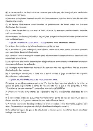 (A) as causas ocultas da distribuição de riquezas que acaba por não fazer justiça às habilidades
próprias dos indivíduos.
(B) as metas mais justas a serem alcançadas por um conveniente processo distributivo das limitadas
riquezas disponíveis.
(C) os fatores diretamente condicionantes da possibilidade de haver justiça no processo
distributivo das riquezas.
(D) as razões de ser de todo processo de distribuição de riquezas que premie o talento inato dos
mais competentes.
(E) um objetivo idealista cuja aparência de justiça se apaga quando competidores aproveitam mal
oportunidades iguais.
14.(ALAP / ANALISTA LEGISLATIVO / 2020) Utilize o texto da questão anterior.
Em síntese, depreende-se da leitura do segundo parágrafo que
(A) as escolhas nas quais se faz justiça aos talentos das crianças e dos jovens tornam-se possíveis
com a equidade das condições iniciais.
(B) a condição familiar de origem não tem peso determinante no desenvolvimento das qualidades
pessoais de uma criança.
(C) as aspirações e os sonhos das crianças e dos jovens só se formularão quando tiverem alcançado
alguma possibilidade de realização.
(D) a dotação injusta de talentos individuais faz com que não haja equidade ao final do processo
de distribuição das riquezas.
(E) a capacitação natural para a vida leva a tornar vicioso o jogo distributivo das riquezas
disponíveis em cada ocasião.
15.(PREF. NOVO HAMBURGO - RS / ARQUITETO / 2020)
Considere os sentidos expressos no trecho “Por isso te digo, para tua sabedoria de bolso: se
gostas de gato, experimenta o ponto de vista do rato. Foi o que o rato perguntou à Alice:
‘‘Gostarias de gato se fosses eu?” e assinale a alternativa INCORRETA.
A) O narrador ressalta a importância de se praticar a empatia, considerando a realidade de cada
um.
B) É apresentada a ideia de que, antes de defenderem o ponto de vista de alguém, as pessoas
devem se colocar no lugar de quem tenha uma visão diferente da sua.
C) A menção ao discurso do rato permite que o leitor concretize a ideia de empatia, sugerida pelo
texto, favorecendo a compreensão da lição de vida ensinada pelo narrador.
D) Ao utilizar as figuras do gato e do rato, busca-se revelar que os mais fortes devem se colocar
no lugar dos mais fracos.
39
51
==8f5==
 