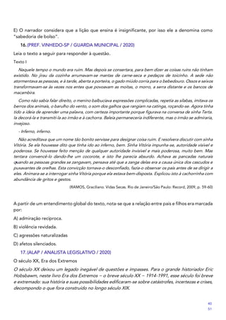 E) O narrador considera que a lição que ensina é insignificante, por isso ele a denomina como
“sabedoria de bolso”.
16.(PREF. VINHEDO-SP / GUARDA MUNICIPAL / 2020)
Leia o texto a seguir para responder à questão.
Texto I
Naquele tempo o mundo era ruim. Mas depois se consertara, para bem dizer as coisas ruins não tinham
existido. No jirau da cozinha arrumavam-se mantas de carne-seca e pedaços de toicinho. A sede não
atormentava as pessoas, e à tarde, aberta a porteira, o gado miúdo corria para o bebedouro. Ossos e seixos
transformavam-se às vezes nos entes que povoavam as moitas, o morro, a serra distante e os bancos de
macambira.
Como não sabia falar direito, o menino balbuciava expressões complicadas, repetia as sílabas, imitava os
berros dos animais, o barulho do vento, o som dos galhos que rangiam na catinga, roçando-se. Agora tinha
tido a ideia de aprender uma palavra, com certeza importante porque figurava na conversa de sinha Terta.
Ia decorá-la e transmiti-la ao irmão e à cachorra. Baleia permaneceria indiferente, mas o irmão se admiraria,
invejoso.
- Inferno, inferno.
Não acreditava que um nome tão bonito servisse para designar coisa ruim. E resolvera discutir com sinha
Vitória. Se ela houvesse dito que tinha ido ao inferno, bem. Sinha Vitória impunha-se, autoridade visível e
poderosa. Se houvesse feito menção de qualquer autoridade invisível e mais poderosa, muito bem. Mas
tentara convencê-lo dando-lhe um cocorote, e isto lhe parecia absurdo. Achava as pancadas naturais
quando as pessoas grandes se zangavam, pensava até que a zanga delas era a causa única dos cascudos e
puxavantes de orelhas. Esta convicção tornava-o desconfiado, fazia-o observar os pais antes de se dirigir a
eles. Animara-se a interrogar sinha Vitória porque ela estava bem-disposta. Explicou isto à cachorrinha com
abundância de gritos e gestos.
(RAMOS, Graciliano. Vidas Secas. Rio de Janeiro/São Paulo: Record, 2009, p. 59-60)
A partir de um entendimento global do texto, nota-se que a relação entre pais e filhos era marcada
por:
A) admiração recíproca.
B) violência revidada.
C) agressões naturalizadas
D) afetos silenciados.
17.(ALAP / ANALISTA LEGISLATIVO / 2020)
O século XX, Era dos Extremos
O século XX deixou um legado inegável de questões e impasses. Para o grande historiador Eric
Hobsbawm, neste livro Era dos Extremos − o breve século XX − 1914-1991, esse século foi breve
e extremado: sua história e suas possibilidades edificaram-se sobre catástrofes, incertezas e crises,
decompondo o que fora construído no longo século XIX.
40
51
 