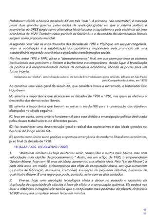 Hobsbawm divide a história do século XX em três “eras”. A primeira, “da catástrofe”, é marcada
pelas duas grandes guerras, pelas ondas de revolução global em que o sistema político e
econômico da URSS surgia como alternativa histórica para o capitalismo e pela virulência da crise
econômica de 1929. Também nesse período os fascismos e o descrédito das democracias liberais
surgem como proposta mundial.
A segunda “era” são os anos dourados das décadas de 1950 e 1960 que, em sua paz congelada,
viram a viabilização e a estabilização do capitalismo, responsável pela promoção de uma
extraordinária expansão econômica e profundas transformações sociais.
Por fim, entre 1970 e 1991, dá-se o “desmoronamento” final, em que caem por terra os sistemas
institucionais que previnem e limitam o barbarismo contemporâneo, dando lugar à brutalização
da política e à irresponsabilidade teórica da ortodoxia econômica, abrindo as portas para um
futuro incerto.
(Adaptado da “orelha”, sem indicação autoral, do livro de Eric Hobsbawm acima referido, editado em São Paulo
pela Companhia das Letras, em 1995)
Ao constituir uma visão geral do século XX, que considera breve e extremado, o historiador Eric
Hobsbawm
(A) salienta a importância que alcançaram as décadas de 1950 e 1960, nas quais se efetivou o
descrédito das democracias liberais.
(B) salienta a importância que tiveram as metas o século XIX para a consecução dos objetivos
alcançados no século seguinte.
(C) leva em conta, como critério fundamental para essa divisão a emancipação política desfrutada
pelas classes trabalhadoras de diferentes países.
(D) faz reconhecer uma desconstrução geral e radical das expectativas e dos ideais gerados no
decorrer do longo século XIX.
(E) aponta como único saldo positivo a oportuna emergência do moderno liberalismo econômico,
já ao final da década de 1920.
18.(ALAP / ASS. LEGISLATIVO / 2020)
1. “Máquinas similares às hoje existentes serão construídas a custos mais baixos, mas com
velocidades mais rápidas de processamento.” Assim, em um artigo de 1965, o empreendedor
Gordon Moore, hoje com 90 anos de idade, apresentou sua célebre ideia. Pela “Lei de Moore”, a
cada dois anos, em média, o desempenho dos chips de computador dobra, sem que aumentem
os custos de fabricação. A máxima, irretocável, à exceção de pequenos detalhes, funcionou tal
qual intuíra Moore. É uma regra que pode, contudo, estar com os dias contados.
2. Vive-se, hoje, uma revolução tecnológica afeita a deixar no passado o raciocínio da
duplicação de capacidade de cálculos à base de silício: é a computação quântica. Ela poderá nos
levar a distâncias inimagináveis: tarefas que o computador mais poderoso do planeta demoraria
10.000 anos para completar seriam feitas em minutos.
41
51
 