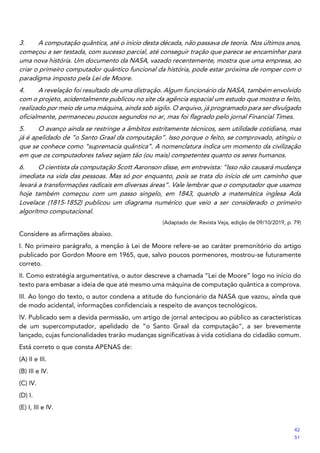 3. A computação quântica, até o início desta década, não passava de teoria. Nos últimos anos,
começou a ser testada, com sucesso parcial, até conseguir tração que parece se encaminhar para
uma nova história. Um documento da NASA, vazado recentemente, mostra que uma empresa, ao
criar o primeiro computador quântico funcional da história, pode estar próxima de romper com o
paradigma imposto pela Lei de Moore.
4. A revelação foi resultado de uma distração. Algum funcionário da NASA, também envolvido
com o projeto, acidentalmente publicou no site da agência espacial um estudo que mostra o feito,
realizado por meio de uma máquina, ainda sob sigilo. O arquivo, já programado para ser divulgado
oficialmente, permaneceu poucos segundos no ar, mas foi flagrado pelo jornal Financial Times.
5. O avanço ainda se restringe a âmbitos estritamente técnicos, sem utilidade cotidiana, mas
já é apelidado de “o Santo Graal da computação”. Isso porque o feito, se comprovado, atingiu o
que se conhece como “supremacia quântica”. A nomenclatura indica um momento da civilização
em que os computadores talvez sejam tão (ou mais) competentes quanto os seres humanos.
6. O cientista da computação Scott Aaronson disse, em entrevista: “Isso não causará mudança
imediata na vida das pessoas. Mas só por enquanto, pois se trata do início de um caminho que
levará a transformações radicais em diversas áreas”. Vale lembrar que o computador que usamos
hoje também começou com um passo singelo, em 1843, quando a matemática inglesa Ada
Lovelace (1815-1852) publicou um diagrama numérico que veio a ser considerado o primeiro
algoritmo computacional.
(Adaptado de: Revista Veja, edição de 09/10/2019, p. 79)
Considere as afirmações abaixo.
I. No primeiro parágrafo, a menção à Lei de Moore refere-se ao caráter premonitório do artigo
publicado por Gordon Moore em 1965, que, salvo poucos pormenores, mostrou-se futuramente
correto.
II. Como estratégia argumentativa, o autor descreve a chamada “Lei de Moore” logo no início do
texto para embasar a ideia de que até mesmo uma máquina de computação quântica a comprova.
III. Ao longo do texto, o autor condena a atitude do funcionário da NASA que vazou, ainda que
de modo acidental, informações confidenciais a respeito de avanços tecnológicos.
IV. Publicado sem a devida permissão, um artigo de jornal antecipou ao público as características
de um supercomputador, apelidado de “o Santo Graal da computação”, a ser brevemente
lançado, cujas funcionalidades trarão mudanças significativas à vida cotidiana do cidadão comum.
Está correto o que consta APENAS de:
(A) II e III.
(B) III e IV.
(C) IV.
(D) I.
(E) I, III e IV.
42
51
 