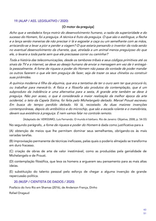 19.(ALAP / ASS. LEGISLATIVO / 2020)
[O motor da preguiça]
Acho que a verdadeira força motriz do desenvolvimento humano, a razão da superioridade e do
sucesso do Homem, foi a preguiça. A técnica é fruto da preguiça. O que são o estilingue, a flecha
e a lança senão maneiras de não precisar ir lá e esgoelar a caça ou um semelhante com as mãos,
arriscando-se a levar a pior e perder a viagem? O que estaria pensando o inventor da roda senão
no eventual desenvolvimento da charrete, que, atrelada a um animal menos preguiçoso do que
ele, o levaria a toda parte sem que ele precisasse correr ou caminhar?
Toda a história das telecomunicações, desde os tambores tribais e seus códigos primitivos até os
sinais da TV e a internet, se deve ao desejo humano de enviar a mensagem em vez de ir entregá-
la pessoalmente. A fome de riqueza e poder do Homem não passa da vontade de poder mandar
os outros fazerem o que ele tem preguiça de fazer, seja de trazer os seus chinelos ou construir
suas pirâmides.
A química moderna é filha da alquimia, que era a tentativa de ter o ouro sem ter que procurá-lo,
ou trabalhar para merecê-lo. A física e a filosofia são produtos da contemplação, que é um
subproduto da indolência e uma alternativa para a sesta, A grande arte também se deve à
preguiça. Não por acaso, o que é considerada a maior realização da melhor época da arte
ocidental, o teto da Capela Sistina, foi feita pelo Michelangelo deitado. Marcel Proust escreveu
Em busca do tempo perdido deitado. Vá lá, recostado. As duas maiores invenções
contemporâneas, depois do antibiótico e do microchip, que são a escada rolante e o manobrista,
devem sua existência à preguiça. E nem vamos falar no controle remoto.
(Adaptado de: VERISSIMO, Luis Fernando. O mundo é bárbaro. Rio de Janeiro: Objetiva, 2008, p. 54-55)
No segundo parágrafo, a fome de riqueza e poder do Homem é dada como justificativa para a
(A) obtenção de meios que lhe permitam dominar seus semelhantes, obrigando-os às mais
variadas tarefas.
(B) improvisação permanente de técnicas ineficazes, pelas quais o poderio almejado se transforma
em duro fracasso.
(C) criação de obras de arte de valor inestimável, como as produzidas pela genialidade de
Michelangelo e de Proust.
(D) contemplação filosófica, que leva os homens a erguerem seu pensamento para as mais altas
ideias.
(E) substituição do talento pessoal pelo esforço de chegar a alguma invenção de grande
repercussão política.
20.(MJSP / CIENTISTA DE DADOS / 2020)
Posfácio do livro Rio em Shamas (2016), de Anderson França, Dinho
Rafael Dragaud
43
51
 