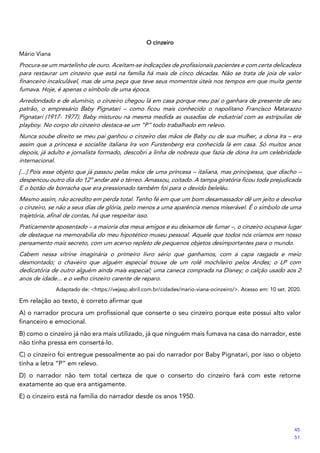 O cinzeiro
Mário Viana
Procura-se um martelinho de ouro. Aceitam-se indicações de profissionais pacientes e com certa delicadeza
para restaurar um cinzeiro que está na família há mais de cinco décadas. Não se trata de joia de valor
financeiro incalculável, mas de uma peça que teve seus momentos úteis nos tempos em que muita gente
fumava. Hoje, é apenas o símbolo de uma época.
Arredondado e de alumínio, o cinzeiro chegou lá em casa porque meu pai o ganhara de presente de seu
patrão, o empresário Baby Pignatari – como ficou mais conhecido o napolitano Francisco Matarazzo
Pignatari (1917- 1977). Baby misturou na mesma medida as ousadias de industrial com as estripulias de
playboy. No corpo do cinzeiro destaca-se um “P” todo trabalhado em relevo.
Nunca soube direito se meu pai ganhou o cinzeiro das mãos de Baby ou de sua mulher, a dona Ira – era
assim que a princesa e socialite italiana Ira von Furstenberg era conhecida lá em casa. Só muitos anos
depois, já adulto e jornalista formado, descobri a linha de nobreza que fazia de dona Ira um celebridade
internacional.
[...] Pois esse objeto que já passou pelas mãos de uma princesa – italiana, mas principessa, que diacho –
despencou outro dia do 12º andar até o térreo. Amassou, coitado. A tampa giratória ficou toda prejudicada
E o botão de borracha que era pressionado também foi para o devido beleléu.
Mesmo assim, não acredito em perda total. Tenho fé em que um bom desamassador dê um jeito e devolva
o cinzeiro, se não a seus dias de glória, pelo menos a uma aparência menos miserável. É o símbolo de uma
trajetória, afinal de contas, há que respeitar isso.
Praticamente aposentado – a maioria dos meus amigos e eu deixamos de fumar –, o cinzeiro ocupava lugar
de destaque na memorabilia do meu hipotético museu pessoal. Aquele que todos nós criamos em nosso
pensamento mais secreto, com um acervo repleto de pequenos objetos desimportantes para o mundo.
Cabem nessa vitrine imaginária o primeiro livro sério que ganhamos, com a capa rasgada e meio
desmontado; o chaveiro que alguém especial trouxe de um rolê mochileiro pelos Andes; o LP com
dedicatória de outro alguém ainda mais especial; uma caneca comprada na Disney; o calção usado aos 2
anos de idade... e o velho cinzeiro carente de reparo.
Adaptado de: <https://vejasp.abril.com.br/cidades/mario-viana-ocinzeiro/>. Acesso em: 10 set. 2020.
Em relação ao texto, é correto afirmar que
A) o narrador procura um profissional que conserte o seu cinzeiro porque este possui alto valor
financeiro e emocional.
B) como o cinzeiro já não era mais utilizado, já que ninguém mais fumava na casa do narrador, este
não tinha pressa em consertá-lo.
C) o cinzeiro foi entregue pessoalmente ao pai do narrador por Baby Pignatari, por isso o objeto
tinha a letra “P” em relevo.
D) o narrador não tem total certeza de que o conserto do cinzeiro fará com este retorne
exatamente ao que era antigamente.
E) o cinzeiro está na família do narrador desde os anos 1950.
45
51
 