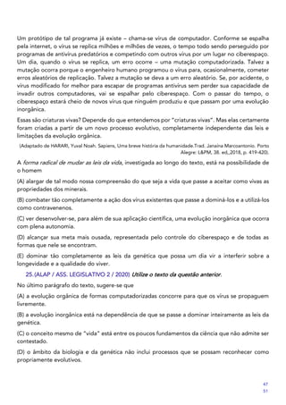 Um protótipo de tal programa já existe – chama-se vírus de computador. Conforme se espalha
pela internet, o vírus se replica milhões e milhões de vezes, o tempo todo sendo perseguido por
programas de antivírus predatórios e competindo com outros vírus por um lugar no ciberespaço.
Um dia, quando o vírus se replica, um erro ocorre – uma mutação computadorizada. Talvez a
mutação ocorra porque o engenheiro humano programou o vírus para, ocasionalmente, cometer
erros aleatórios de replicação. Talvez a mutação se deva a um erro aleatório. Se, por acidente, o
vírus modificado for melhor para escapar de programas antivírus sem perder sua capacidade de
invadir outros computadores, vai se espalhar pelo ciberespaço. Com o passar do tempo, o
ciberespaço estará cheio de novos vírus que ninguém produziu e que passam por uma evolução
inorgânica.
Essas são criaturas vivas? Depende do que entendemos por “criaturas vivas”. Mas elas certamente
foram criadas a partir de um novo processo evolutivo, completamente independente das leis e
limitações da evolução orgânica.
(Adaptado de HARARI, Yuval Noah. Sapiens, Uma breve história da humanidade.Trad. Janaína Marcoantonio. Porto
Alegre: L&PM, 38. ed,,2018, p. 419-420).
A forma radical de mudar as leis da vida, investigada ao longo do texto, está na possibilidade de
o homem
(A) alargar de tal modo nossa compreensão do que seja a vida que passe a aceitar como vivas as
propriedades dos minerais.
(B) combater tão completamente a ação dos vírus existentes que passe a dominá-los e a utilizá-los
como contravenenos.
(C) ver desenvolver-se, para além de sua aplicação científica, uma evolução inorgânica que ocorra
com plena autonomia.
(D) alcançar sua meta mais ousada, representada pelo controle do ciberespaço e de todas as
formas que nele se encontram.
(E) dominar tão completamente as leis da genética que possa um dia vir a interferir sobre a
longevidade e a qualidade do viver.
25.(ALAP / ASS. LEGISLATIVO 2 / 2020) Utilize o texto da questão anterior.
No último parágrafo do texto, sugere-se que
(A) a evolução orgânica de formas computadorizadas concorre para que os vírus se propaguem
livremente.
(B) a evolução inorgânica está na dependência de que se passe a dominar inteiramente as leis da
genética.
(C) o conceito mesmo de “vida” está entre os poucos fundamentos da ciência que não admite ser
contestado.
(D) o âmbito da biologia e da genética não inclui processos que se possam reconhecer como
propriamente evolutivos.
47
51
 