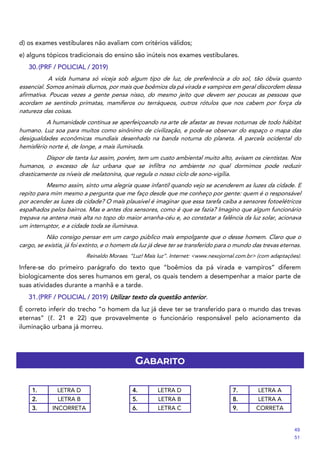 d) os exames vestibulares não avaliam com critérios válidos;
e) alguns tópicos tradicionais do ensino são inúteis nos exames vestibulares.
30.(PRF / POLICIAL / 2019)
A vida humana só viceja sob algum tipo de luz, de preferência a do sol, tão óbvia quanto
essencial. Somos animais diurnos, por mais que boêmios da pá virada e vampiros em geral discordem dessa
afirmativa. Poucas vezes a gente pensa nisso, do mesmo jeito que devem ser poucas as pessoas que
acordam se sentindo primatas, mamíferos ou terráqueos, outros rótulos que nos cabem por força da
natureza das coisas.
A humanidade continua se aperfeiçoando na arte de afastar as trevas noturnas de todo hábitat
humano. Luz soa para muitos como sinônimo de civilização, e pode-se observar do espaço o mapa das
desigualdades econômicas mundiais desenhado na banda noturna do planeta. A parcela ocidental do
hemisfério norte é, de longe, a mais iluminada.
Dispor de tanta luz assim, porém, tem um custo ambiental muito alto, avisam os cientistas. Nos
humanos, o excesso de luz urbana que se infiltra no ambiente no qual dormimos pode reduzir
drasticamente os níveis de melatonina, que regula o nosso ciclo de sono-vigília.
Mesmo assim, sinto uma alegria quase infantil quando vejo se acenderem as luzes da cidade. E
repito para mim mesmo a pergunta que me faço desde que me conheço por gente: quem é o responsável
por acender as luzes da cidade? O mais plausível é imaginar que essa tarefa caiba a sensores fotoelétricos
espalhados pelos bairros. Mas e antes dos sensores, como é que se fazia? Imagino que algum funcionário
trepava na antena mais alta no topo do maior arranha-céu e, ao constatar a falência da luz solar, acionava
um interruptor, e a cidade toda se iluminava.
Não consigo pensar em um cargo público mais empolgante que o desse homem. Claro que o
cargo, se existia, já foi extinto, e o homem da luz já deve ter se transferido para o mundo das trevas eternas.
Reinaldo Moraes. “Luz! Mais luz”. Internet: <www.nexojornal.com.br> (com adaptações).
Infere-se do primeiro parágrafo do texto que “boêmios da pá virada e vampiros” diferem
biologicamente dos seres humanos em geral, os quais tendem a desempenhar a maior parte de
suas atividades durante a manhã e a tarde.
31.(PRF / POLICIAL / 2019) Utilizar texto da questão anterior.
É correto inferir do trecho “o homem da luz já deve ter se transferido para o mundo das trevas
eternas” (ℓ. 21 e 22) que provavelmente o funcionário responsável pelo acionamento da
iluminação urbana já morreu.
GABARITO
1. LETRA D
2. LETRA B
3. INCORRETA
4. LETRA D
5. LETRA B
6. LETRA C
7. LETRA A
8. LETRA A
9. CORRETA
49
51
 