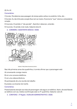 (E) III e IV.
Comentários:
I Correto. Percebemos essa passagem do tempo pelos verbos no pretérito: tinha, dei...
II Correto. Eu não tinha este coração Que nem se mostra. O pronome “que” retoma o antecedente
coração.
III Incorreto. O sentido é “não percebi”. Assimilar é absorver, entender.
IV Incorreto. O sentido é de modo. Gabarito letra D.
2. (CREMERS / ASSISTENTE BÁSICO / 2020)
Nas três primeiras cenas dos quadrinhos, é correto afirmar que o personagem está
A) conversando consigo mesmo
B) em uma conversa telefônica.
C) em uma videoconferência.
D) participando de uma reunião de trabalho
E) prestes a se levantar de manhã.
Comentários:
Preste bastante atenção nas mãos do personagem: ele segura um telefone. Assim, ele está falando
ao telefone com seu médico (confirmação está no 4º quadrinho). Gabarito: Letra B.
3. (CREFONO - 5ª Região / AUXILIAR ADMINISTRATIVO / 2020)
4
51
 