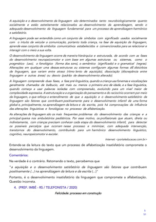 A aquisição e o desenvolvimento da linguagem são determinados tanto neurobiologicamente quanto
socialmente e estão estreitamente relacionados ao desenvolvimento da aprendizagem, sendo o
adequado desenvolvimento da linguagem fundamental para um processo de aprendizagem harmônico
e satisfatório.
A linguagem pode ser entendida como um conjunto de símbolos com significado usados socialmente
com o intuito de veicular a comunicação, portanto toda criança, na fase de aquisição da linguagem,
aprende esse conjunto de símbolos comunicativos estabelecidos e convencionados para se relacionar e
interagir com o meio a sua volta.
O desenvolvimento da linguagem ocorre de maneira hierárquica e estruturada, de acordo com as fases
do desenvolvimento neuropsicomotor e com base em algumas estruturas ou sistemas, como o
pragmático (uso), o fonológico (forma dos sons), o semântico (significado) e o gramatical (regras).
Alterações em qualquer uma dessas estruturas ou sistemas configuram algumas formas dE distúrbios
de linguagem, que variam entre atraso (ritmo lento de aquisição), dissociação (discrepância entre
linguagem e outras áreas) ou desvio (padrão de desenvolvimento alterado).
A linguagem compreende duas fases, a fase pré‐linguística, quando a criança usa fonemas e vocalizações
geralmente chamados de balbucio, até mais ou menos o primeiro ano de idade, e a fase linguística,
quando começa a usar palavras isoladas com compreensão, evoluindo para um nível maior de
complexidade expressiva. A estruturação e a organização do pensamento e do raciocínio ocorrem por meio
da linguagem, o que reforça o entendimento de que a aquisição e o desenvolvimento satisfatório da
linguagem são fatores que contribuem positivamente para o desenvolvimento infantil de uma forma
global e, principalmente, na aprendizagem da leitura e da escrita, pois há comprovações da influência
das alterações linguísticas e fonológicas no processo de alfabetização.
As alterações da linguagem são os mais frequentes problemas do desenvolvimento das crianças e a
principal queixa nos ambulatórios pediátricos. Por esse motivo, os profissionais que atuam, direta ou
indiretamente, com crianças precisam conhecer cada etapa do desenvolvimento infantil, para detectar
os possíveis percalços que ocorram nesse processo e minimizar, com adequada intervenção,
transtornos do desenvolvimento, contribuindo para um harmônico desenvolvimento linguístico,
cognitivo, neuropsicomotor e escolar.
Internet: <portaleducacao.com.br>
Entende‐se da leitura do texto que um processo de alfabetização insatisfatório compromete o
desenvolvimento da linguagem.
Comentários:
Na verdade é o contrário. Retomando o texto, percebemos que
"a aquisição e o desenvolvimento satisfatório da linguagem são fatores que contribuem
positivamente (...) na aprendizagem da leitura e da escrita (...)"
Portanto, é o desenvolvimento insatisfatório da linguagem que compromete a alfabetização.
Questão incorreta.
4. (PREF. IMBÉ - RS / TELEFONISTA / 2020)
Felicidade: processo em construção
5
51
 