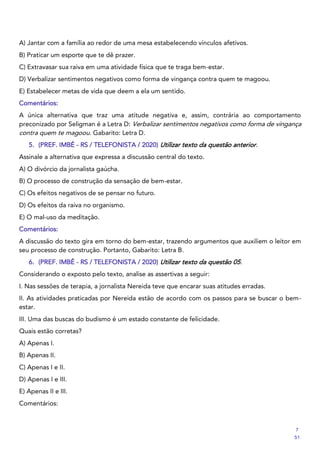 A) Jantar com a família ao redor de uma mesa estabelecendo vínculos afetivos.
B) Praticar um esporte que te dê prazer.
C) Extravasar sua raiva em uma atividade física que te traga bem-estar.
D) Verbalizar sentimentos negativos como forma de vingança contra quem te magoou.
E) Estabelecer metas de vida que deem a ela um sentido.
Comentários:
A única alternativa que traz uma atitude negativa e, assim, contrária ao comportamento
preconizado por Seligman é a Letra D: Verbalizar sentimentos negativos como forma de vingança
contra quem te magoou. Gabarito: Letra D.
5. (PREF. IMBÉ - RS / TELEFONISTA / 2020) Utilizar texto da questão anterior.
Assinale a alternativa que expressa a discussão central do texto.
A) O divórcio da jornalista gaúcha.
B) O processo de construção da sensação de bem-estar.
C) Os efeitos negativos de se pensar no futuro.
D) Os efeitos da raiva no organismo.
E) O mal-uso da meditação.
Comentários:
A discussão do texto gira em torno do bem-estar, trazendo argumentos que auxiliem o leitor em
seu processo de construção. Portanto, Gabarito: Letra B.
6. (PREF. IMBÉ - RS / TELEFONISTA / 2020) Utilizar texto da questão 05.
Considerando o exposto pelo texto, analise as assertivas a seguir:
I. Nas sessões de terapia, a jornalista Nereida teve que encarar suas atitudes erradas.
II. As atividades praticadas por Nereida estão de acordo com os passos para se buscar o bem-
estar.
III. Uma das buscas do budismo é um estado constante de felicidade.
Quais estão corretas?
A) Apenas I.
B) Apenas II.
C) Apenas I e II.
D) Apenas I e III.
E) Apenas II e III.
Comentários:
7
51
 