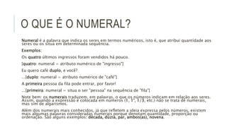 O QUE É O NUMERAL?
Numeral é a palavra que indica os seres em termos numéricos, isto é, que atribui quantidade aos
seres ou os situa em determinada sequência.
Exemplos:
Os quatro últimos ingressos foram vendidos há pouco.
[quatro: numeral = atributo numérico de "ingresso"]
Eu quero café duplo, e você?
...[duplo: numeral = atributo numérico de "café"]
A primeira pessoa da fila pode entrar, por favor!
...[primeira: numeral = situa o ser "pessoa" na sequência de "fila"]
Note bem: os numerais traduzem, em palavras, o que os números indicam em relação aos seres.
Assim, quando a expressão é colocada em números (1, 1°, 1/3, etc.) não se trata de numerais,
mas sim de algarismos.
Além dos numerais mais conhecidos, já que refletem a ideia expressa pelos números, existem
mais algumas palavras consideradas numerais porque denotam quantidade, proporção ou
ordenação. São alguns exemplos: década, dúzia, par, ambos(as), novena.
 
