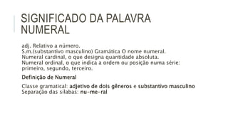 SIGNIFICADO DA PALAVRA
NUMERAL
adj. Relativo a número.
S.m.(substantivo masculino) Gramática O nome numeral.
Numeral cardinal, o que designa quantidade absoluta.
Numeral ordinal, o que indica a ordem ou posição numa série:
primeiro, segundo, terceiro.
Definição de Numeral
Classe gramatical: adjetivo de dois gêneros e substantivo masculino
Separação das sílabas: nu-me-ral
 