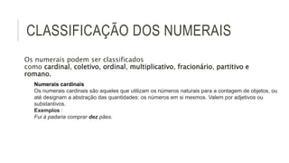 CLASSIFICAÇÃO DOS NUMERAIS
Os numerais podem ser classificados
como cardinal, coletivo, ordinal, multiplicativo, fracionário, partitivo e
romano.
Numerais cardinais
Os numerais cardinais são aqueles que utilizam os números naturais para a contagem de objetos, ou
até designam a abstração das quantidades: os números em si mesmos. Valem por adjetivos ou
substantivos.
Exemplos :
Fui à padaria comprar dez pães.
 