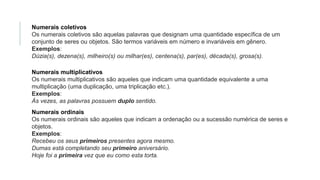 Numerais coletivos
Os numerais coletivos são aquelas palavras que designam uma quantidade específica de um
conjunto de seres ou objetos. São termos variáveis em número e invariáveis em gênero.
Exemplos:
Dúzia(s), dezena(s), milheiro(s) ou milhar(es), centena(s), par(es), década(s), grosa(s).
Numerais multiplicativos
Os numerais multiplicativos são aqueles que indicam uma quantidade equivalente a uma
multiplicação (uma duplicação, uma triplicação etc.).
Exemplos:
Às vezes, as palavras possuem duplo sentido.
Numerais ordinais
Os numerais ordinais são aqueles que indicam a ordenação ou a sucessão numérica de seres e
objetos.
Exemplos:
Recebeu os seus primeiros presentes agora mesmo.
Dumas está completando seu primeiro aniversário.
Hoje foi a primeira vez que eu como esta torta.
 