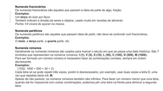 Numerais fracionários
Os numerais fracionários são aqueles que passam a ideia de parte de algo, fração.
Exemplos:
Um terço do bolo por favor.
Também indicam a divisão de seres e objetos, usado muito em receitas de alimento:
Ponha 1/4 xícara de açúcar na massa.
Numerais partitivos
Os numerais partitivos são aqueles que passam ideia de partir, não deve se confundir com fracionários.
Exemplos:
O meio, a terça parte, a quarta parte, etc.
Numerais romanos
Geralmente os numerais romanos são usados para marcar o século em que se passa uma data histórica. São 7
símbolos que representam os números romanos: I (1), V (5), X (10), L (50), C (100), D (500), M (1000).
Para ser formado um número romano é necessário fazer as combinações corretas, sempre em ordem
decrescente.
Exemplos:
(1532, 1000 + 500 + 30 + 2).
Cada letra só se pode repetir três vezes, porém é desnecessário, por exemplo, usar duas vezes a letra D, uma
vez que repetida daria mil, M.
Apesar de não parecer, os números romanos também são infinitos. Para fazer um número menor que uma letra,
quando ele for impossível com outras combinações, podemos pôr uma letra na frente para diminuir a segunda
letra.
 