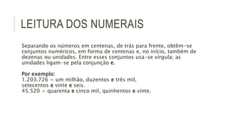 LEITURA DOS NUMERAIS
Separando os números em centenas, de trás para frente, obtêm-se
conjuntos numéricos, em forma de centenas e, no início, também de
dezenas ou unidades. Entre esses conjuntos usa-se vírgula; as
unidades ligam-se pela conjunção e.
Por exemplo:
1.203.726 = um milhão, duzentos e três mil,
setecentos e vinte e seis.
45.520 = quarenta e cinco mil, quinhentos e vinte.
 