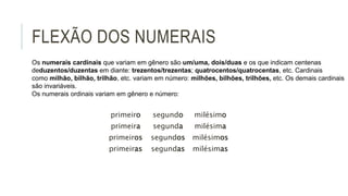 FLEXÃO DOS NUMERAIS
primeiro segundo milésimo
primeira segunda milésima
primeiros segundos milésimos
primeiras segundas milésimas
Os numerais cardinais que variam em gênero são um/uma, dois/duas e os que indicam centenas
deduzentos/duzentas em diante: trezentos/trezentas; quatrocentos/quatrocentas, etc. Cardinais
como milhão, bilhão, trilhão, etc. variam em número: milhões, bilhões, trilhões, etc. Os demais cardinais
são invariáveis.
Os numerais ordinais variam em gênero e número:
 