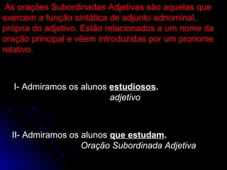 As orações Subordinadas Adjetivas são aquelas que
exercem a função sintática de adjunto adnominal,
própria do adjetivo. Estão relacionados a um nome da
oração principal e vêem introduzidas por um pronome
relativo.



  I- Admiramos os alunos estudiosos.
                         adjetivo



  II- Admiramos os alunos que estudam.
                   Oração Subordinada Adjetiva
 