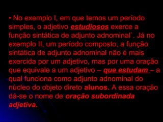 • No exemplo I, em que temos um período
simples, o adjetivo estudiosos exerce a
função sintática de adjunto adnominal`. Já no
exemplo II, um período composto, a função
sintática de adjunto adnominal não é mais
exercida por um adjetivo, mas por uma oração
que equivale a um adjetivo – que estudam – a
qual funciona como adjunto adnominal do
núcleo do objeto direto alunos. A essa oração
dá-se o nome de oração subordinada
adjetiva.
 