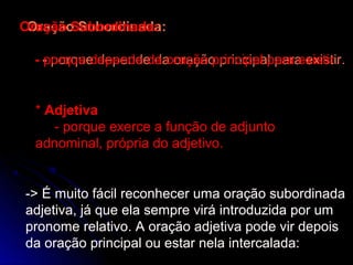 Oração Subordinada:
Oração Subordinada:

  - - porque depende da oração principal para existir.
    porque depende da oração principal para existir.


  * Adjetiva
     - porque exerce a função de adjunto
  adnominal, própria do adjetivo.


-> É muito fácil reconhecer uma oração subordinada
adjetiva, já que ela sempre virá introduzida por um
pronome relativo. A oração adjetiva pode vir depois
da oração principal ou estar nela intercalada:
 