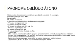 PRONOME OBLÍQUO ÁTONO
São chamados átonos os pronomes oblíquos que não são precedidos de preposição.
Possuem acentuação tônica fraca.
Por exemplo:
Ele me deu um presente.
O quadro dos pronomes oblíquos átonos é assim configurado:
- 1ª pessoa do singular (eu): me
- 2ª pessoa do singular (tu): te
- 3ª pessoa do singular (ele, ela): o, a, lhe
- 1ª pessoa do plural (nós): nos
- 2ª pessoa do plural (vós): vos
-3ª pessoa do plural (eles, elas): os, as, lhes
Observações:
O lhe é o único pronome oblíquo átono que já se apresenta na forma contraída, ou seja, houve a união entre o
pronome o ou a e preposição a ou para. Por acompanhar diretamente uma preposição, o pronome lhe exerce
sempre a função de objeto indireto na oração.
Os pronomes me, te, nos e vos podem tanto ser objetos diretos como objetos indiretos.
Os pronomes o, a, os e as atuam exclusivamente como objetos diretos.
 