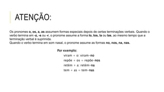 ATENÇÃO:
Por exemplo:
fiz + o = fi-lo
fazeis + o = fazei-lo
dizer + a = dizê-la
Por exemplo:
viram + o: viram-no
repõe + os = repõe-nos
retém + a: retém-na
tem + as = tem-nas
Os pronomes o, os, a, as assumem formas especiais depois de certas terminações verbais. Quando o
verbo termina em -z, -s ou -r, o pronome assume a forma lo, los, la ou las, ao mesmo tempo que a
terminação verbal é suprimida.
Quando o verbo termina em som nasal, o pronome assume as formas no, nos, na, nas.
 