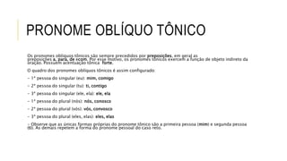 PRONOME OBLÍQUO TÔNICO
Os pronomes oblíquos tônicos são sempre precedidos por preposições, em geral as
preposições a, para, de ecom. Por esse motivo, os pronomes tônicos exercem a função de objeto indireto da
oração. Possuem acentuação tônica forte.
O quadro dos pronomes oblíquos tônicos é assim configurado:
- 1ª pessoa do singular (eu): mim, comigo
- 2ª pessoa do singular (tu): ti, contigo
- 3ª pessoa do singular (ele, ela): ele, ela
- 1ª pessoa do plural (nós): nós, conosco
- 2ª pessoa do plural (vós): vós, convosco
- 3ª pessoa do plural (eles, elas): eles, elas
- Observe que as únicas formas próprias do pronome tônico são a primeira pessoa (mim) e segunda pessoa
(ti). As demais repetem a forma do pronome pessoal do caso reto.
 