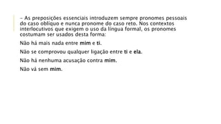 - As preposições essenciais introduzem sempre pronomes pessoais
do caso oblíquo e nunca pronome do caso reto. Nos contextos
interlocutivos que exigem o uso da língua formal, os pronomes
costumam ser usados desta forma:
Não há mais nada entre mim e ti.
Não se comprovou qualquer ligação entre ti e ela.
Não há nenhuma acusação contra mim.
Não vá sem mim.
 