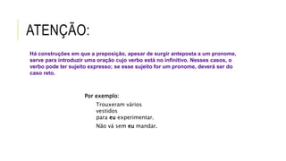 ATENÇÃO:
Por exemplo:
Trouxeram vários
vestidos
para eu experimentar.
Não vá sem eu mandar.
Há construções em que a preposição, apesar de surgir anteposta a um pronome,
serve para introduzir uma oração cujo verbo está no infinitivo. Nesses casos, o
verbo pode ter sujeito expresso; se esse sujeito for um pronome, deverá ser do
caso reto.
 