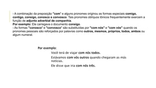 Por exemplo:
Você terá de viajar com nós todos.
Estávamos com vós outros quando chegaram as más
notícias.
Ele disse que iria com nós três.
- A combinação da preposição "com" e alguns pronomes originou as formas especiais comigo,
contigo, consigo, conosco e convosco. Tais pronomes oblíquos tônicos frequentemente exercem a
função de adjunto adverbial de companhia.
Por exemplo: Ele carregava o documento consigo.
- As formas "conosco" e "convosco" são substituídas por "com nós" e "com vós" quando os
pronomes pessoais são reforçados por palavras como outros, mesmos, próprios, todos, ambos ou
algum numeral.
 