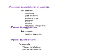 Por exemplo:
Guilherme
já se preparou.
Ela deu a si um
presente.
Antônio
conversou consigo mes
mo.
- 3ª pessoa do singular (ele, ela): se, si, consigo.
Por exemplo:
Lavamo-nos no rio.
- 1ª pessoa do plural (nós): nos.
Por exemplo:
Vós vos beneficiastes
com a esta conquista.
-2ª pessoa do plural (vós): vos.
 