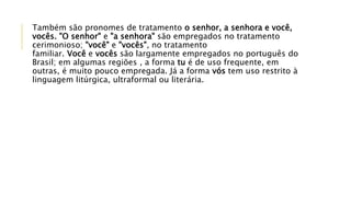 Também são pronomes de tratamento o senhor, a senhora e você,
vocês. "O senhor" e "a senhora" são empregados no tratamento
cerimonioso; "você" e "vocês", no tratamento
familiar. Você e vocês são largamente empregados no português do
Brasil; em algumas regiões , a forma tu é de uso frequente, em
outras, é muito pouco empregada. Já a forma vós tem uso restrito à
linguagem litúrgica, ultraformal ou literária.
 