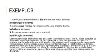 EXEMPLOS
1. A moça era mesmo bonita. Ela morava nos meus sonhos!
[substituição do nome]
2. A moça que morava nos meus sonhos era mesmo bonita!
[referência ao nome]
3. Essa moça morava nos meus sonhos!
[qualificação do nome]
Grande parte dos pronomes não possuem significados fixos, isto é, essas palavras só
adquirem significação dentro de um contexto, o qual nos permite recuperar a
referência exata daquilo que está sendo colocado por meio dos pronomes no ato da
comunicação. Com exceção dos pronomes interrogativos e indefinidos, os demais
pronomes têm por função principal apontar para as pessoas do discurso ou a elas se
relacionar, indicando-lhes sua situação no tempo ou no espaço. Em virtude dessa
característica, os pronomes apresentam uma forma específica para cada pessoa do
discurso.
 