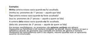 Exemplos:
Minha carteira estava vazia quando eu fui assaltada.
[minha/eu: pronomes de 1ª pessoa = aquele que fala]
Tua carteira estava vazia quando tu foste assaltada?
[tua/tu: pronomes de 2ª pessoa = aquele a quem se fala]
A carteira dela estava vazia quando ela foi assaltada.
[dela/ela: pronomes de 3ª pessoa = aquele de quem se fala]
Em termos morfológicos, os pronomes são palavras variáveis em gênero
(masculino ou feminino) e em número (singular ou plural). Assim, espera-se que a
referência através do pronome seja coerente em termos de gênero e número
(fenômeno da concordância) com o seu objeto, mesmo quando este se apresenta
ausente no enunciado.
 