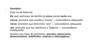Exemplos:
[Fala-se de Roberta]
Ele quer participar do desfile da nossa escola neste ano.
[nossa: pronome que qualifica "escola" = concordância adequada]
[neste: pronome que determina "ano" = concordância adequada]
[ele: pronome que faz referência à "Roberta" = concordância
inadequada]
Existem seis tipos de pronomes: pessoais, possessivos,
demonstrativos, indefinidos, relativos e interrogativos.
 