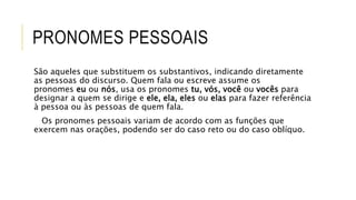 PRONOMES PESSOAIS
São aqueles que substituem os substantivos, indicando diretamente
as pessoas do discurso. Quem fala ou escreve assume os
pronomes eu ou nós, usa os pronomes tu, vós, você ou vocês para
designar a quem se dirige e ele, ela, eles ou elas para fazer referência
à pessoa ou às pessoas de quem fala.
Os pronomes pessoais variam de acordo com as funções que
exercem nas orações, podendo ser do caso reto ou do caso oblíquo.
 