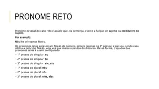 PRONOME RETO
Pronome pessoal do caso reto é aquele que, na sentença, exerce a função de sujeito ou predicativo do
sujeito.
Por exemplo:
Nós lhe ofertamos flores.
Os pronomes retos apresentam flexão de número, gênero (apenas na 3ª pessoa) e pessoa, sendo essa
última a principal flexão, uma vez que marca a pessoa do discurso. Dessa forma, o quadro dos
pronomes retos é assim configurado:
- 1ª pessoa do singular: eu
- 2ª pessoa do singular: tu
- 3ª pessoa do singular: ele, ela
- 1ª pessoa do plural: nós
- 2ª pessoa do plural: vós
- 3ª pessoa do plural: eles, elas
 