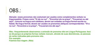 OBS.:
Atenção: esses pronomes não costumam ser usados como complementos verbais na
língua-padrão. Frases como "Vi ele na rua" , "Encontrei ela na praça", "Trouxeram eu até
aqui", comuns na língua oral cotidiana, devem ser evitadas na língua formal escrita ou
falada. Na língua formal, devem ser usados os pronomes oblíquos correspondentes: "Vi-o
na rua", "Encontrei-a na praça", "Trouxeram-me até aqui".
Obs.: frequentemente observamos a omissão do pronome reto em Língua Portuguesa. Isso
se dá porque as próprias formas verbais marcam, através de suas desinências, as pessoas
do verbo indicadas pelo pronome reto.
Por exemplo:
Fizemos boa viagem. (Nós)
 