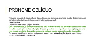 PRONOME OBLÍQUO
Pronome pessoal do caso oblíquo é aquele que, na sentença, exerce a função de complemento
verbal (objeto direto ou indireto) ou complemento nominal.
Por exemplo:
Ofertaram-nos flores. (objeto indireto)
Obs.: em verdade, o pronome oblíquo é uma forma variante do pronome pessoal do caso
reto. Essa variação indica a função diversa que eles desempenham na oração: pronome
reto marca o sujeito da oração; pronome oblíquo marca o complemento da oração.
Os pronomes oblíquos sofrem variação de acordo com a acentuação tônica que possuem,
podendo ser átonos ou tônicos.
 