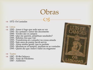  1572- Os Lusíadas
 Lírica
 1595 - Amor é fogo que arde sem se ver
1595 - Eu cantarei o amor tão docemente
1595 - Verdes são os campos
1595 - Que me quereis, perpétuas saudades?
1595 - Sobolos rios que vão
1595 - Transforma-se o amador na cousa amada
1595 - Sete anos de pastor Jacob servia
1595 - Alma minha gentil, que te partiste
1595 - Mudam-se os tempos, mudam-se as vontades
1595 - Quem diz que Amor é falso ou enganoso
 Teatro
 1587 - El-Rei Seleuco.
1587 - Auto de Filodemo.
1587 - Anfitriões
Obras
 