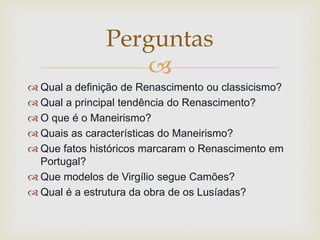 
 Qual a definição de Renascimento ou classicismo?
 Qual a principal tendência do Renascimento?
 O que é o Maneirismo?
 Quais as características do Maneirismo?
 Que fatos históricos marcaram o Renascimento em
Portugal?
 Que modelos de Virgílio segue Camões?
 Qual é a estrutura da obra de os Lusíadas?
Perguntas
 
