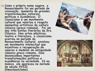  Como o próprio nome sugere, o
Renascimento foi um período de
renovação, momento de grandes
transformações culturais,
políticas e econômicas. O
classicismo é um movimento
cultural que valoriza e resgata
elementos artísticos da cultura
clássica (greco-romana). Foi um
dos três estilos literários da Era
Clássica. Nas artes plásticas,
teatro e literatura, o classicismo
ocorreu no período do
Renascimento Cultural, envolveu
um movimento intelectual que
incentivou a recuperação de
valores e modelos da antiguidade
clássica greco-romana. Isso
desencadeou importantes
transformações políticas e
econômicas na sociedade. Já na
música, ele apareceu na metade
do século XVIII
(Neoclassicismo).
 