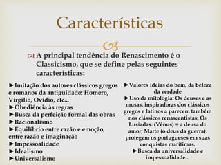  A principal tendência do Renascimento é o
Classicismo, que se define pelas seguintes
características:
Características
►Imitação dos autores clássicos gregos
e romanos da antiguidade: Homero,
Virgílio, Ovídio, etc...
►Obediência às regras
►Busca da perfeição formal das obras
►Racionalismo
►Equilíbrio entre razão e emoção,
entre razão e imaginação
►Impessoalidade
►Idealismo
►Universalismo
►Valores ideias do bem, da beleza
da verdade
►Uso da mitologia: Os deuses e as
musas, inspiradoras dos clássicos
gregos e latinos a parecem também
nos clássicos renascentistas: Os
Lusíadas: (Vênus) = a deusa do
amor; Marte (o deus da guerra),
protegem os portugueses em suas
conquistas marítimas.
►Busca da universalidade e
impessoalidade...
 