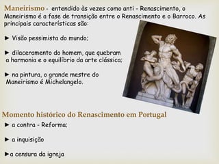 Maneirismo - entendido às vezes como anti - Renascimento, o
Maneirismo é a fase de transição entre o Renascimento e o Barroco. As
principais características são:
► Visão pessimista do mundo;
► dilaceramento do homem, que quebram
a harmonia e o equilíbrio da arte clássica;
► na pintura, o grande mestre do
Maneirismo é Michelangelo.
► a contra - Reforma;
► a inquisição
►a censura da igreja
Momento histórico do Renascimento em Portugal
 