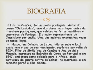
➮ Luís de Camões, foi um poeta português. Autor do
poema "Os Lusíadas", uma das obras mais importantes da
literatura portuguesa, que celebra os feitos marítimos e
guerreiros de Portugal. É o maior representante do
Classicismo português. Uma das maiores expressivas vozes
de nossa língua.
➮ Nasceu em Coimbra ou Lisboa, não se sabe o local
exato nem o ano de seu nascimento, supõe-se por volta de
1524. Filho de Simão Vaz de Camões e Ana de Sá e
Macedo, ingressou no Exército da Coroa de Portugal e em
1547, embarcou como soldado para a África, onde
participou da guerra contra os Celtas, no Marrocos, e em
combate perde o olho direito.
BIOGRAFIA
 
