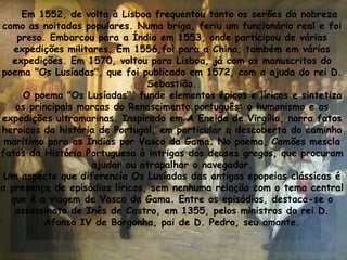 Em 1552, de volta à Lisboa frequentou tanto os serões da nobreza
como as noitadas populares. Numa briga, feriu um funcionário real e foi
preso. Embarcou para a Índia em 1553, onde participou de várias
expedições militares. Em 1556,foi para a China, também em várias
expedições. Em 1570, voltou para Lisboa, já com os manuscritos do
poema "Os Lusíadas", que foi publicado em 1572, com a ajuda do rei D.
Sebastião.
O poema "Os Lusíadas", funde elementos épicos e líricos e sintetiza
as principais marcas do Renascimento português: o humanismo e as
expedições ultramarinas. Inspirado em A Eneida de Virgílio, narra fatos
heroicos da história de Portugal, em particular a descoberta do caminho
marítimo para as Índias por Vasco da Gama. No poema, Camões mescla
fatos da História Portuguesa à intrigas dos deuses gregos, que procuram
ajudar ou atrapalhar o navegador.
Um aspecto que diferencia Os Lusíadas das antigas epopeias clássicas é
a presença de episódios líricos, sem nenhuma relação com o tema central
que é a viagem de Vasco da Gama. Entre os episódios, destaca-se o
assassinato de Inês de Castro, em 1355, pelos ministros do rei D.
Afonso IV de Borgonha, pai de D. Pedro, seu amante.
 