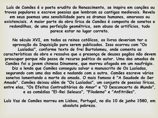 Luís de Camões é o poeta erudito do Renascimento, se inspira em canções ou
trovas populares e escreve poesias que lembram as cantigas medievais. Revela
em seus poemas uma sensibilidade para os dramas humanos, amorosos ou
existenciais. A maior parte da obra lírica de Camões é composta de sonetos e
redondilhas, de uma perfeição geométrica, sem abuso de artifícios, tudo
parece estar no lugar correto.
No século XVI, em todos os reinos católicos, os livros deveriam ter a
aprovação da Inquisição para serem publicados. Isso ocorreu com "Os
Lusíadas", conforme texto de frei Bartolomeu, onde comenta as
características da obra e ressalva que a presença de deuses pagãos não devem
preocupar porque não passa de recurso poético do autor. Uma das amadas de
Camões foi a jovem chinesa Dinamene, que morreu afogada em um naufrágio.
Diz a lenda que Camões conseguiu salvar o manuscrito de Os Lusíadas,
segurando com uma das mãos e nadando com a outra. Camões escreve vários
sonetos lamentando a morte da amada. O mais famoso é "A Saudade do Ser
Amado". Camões deixou além de "Os Lusíadas", um conjunto de poesias líricas,
entre elas, "Os Efeitos Contraditórios do Amor" e "O Desconcerto do Mundo",
e as comédias "El-Rei Seleuco", "Filodemo" e "Anfitriões".
Luís Vaz de Camões morreu em Lisboa, Portugal, no dia 10 de junho 1580, em
absoluta pobreza.
 