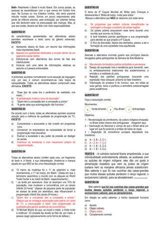 Beth- Realmente o Brasil é muito liberal. Em outros países, as 
pessoas se escandalizam com o que vemos em horário livre 
aqui. Na Europa ou nos Estados Unidos, não seria possível 
veicular muitas coisas. Somos um pouco responsáveis pela 
perda da infância precoce, pela erotização, por adiantar temas 
que não deveriam estar na preocupação das crianças. Mas, já 
que isso existe, deveria ser feito com mais responsabilidade 
QUESTÃO 01 
As características apresentadas nas alternativas abaixo 
permitem reconhecer o texto como do gênero entrevista, 
EXCETO: 
a) Apresenta, abaixo do título, um resumo das informações 
mais importantes (lead). 
b) Aparece em portadores destinados a circular dentro de um 
segmento social restrito. 
c) Estrutura-se com alternância dos turnos de fala dos 
interlocutores. 
d) Inicia-se com uma série de informações relativas ao 
assunto e à pessoa entrevistada. 
QUESTÃO 02 
A entrevista acontece normalmente numa situação de linguagem 
oral, por isso é comum encontrarem-se nela traços de 
coloquialidade. Todas as alternativas abaixo comprovam essa 
afirmativa, EXCETO: 
a) “Esse tipo de coisa tira o parâmetro da realidade, cria 
medo...” 
b) “A globalização mudou o eixo da discussão.” 
c) “Quem tem a concessão tem a concessão e pronto.” 
d) “A gente sabe que autorregulação não funciona.” 
QUESTÃO 03 
De acordo com o texto, todas as alternativas apontam possível 
solução para a melhoria da qualidade da programação da TV, 
EXCETO: 
a) Conscientizar o anunciante a não investir em programas 
ruins. 
b) Convencer os empresários da necessidade de tornar a 
programação mais educativa. 
c) Exercer a sociedade o seu poder de pressão ao desligar 
os canais. 
d) Incentivar as emissoras a criar mecanismo próprio de 
regulamentação 
QUESTÃO 04 
Todas as alternativas abaixo contêm cada uma, um fragmento 
do texto e, à frente, a sua interpretação. Analise-os e marque 
aquela em que NÃO se faz uma interpretação correta: 
a) “O marco da mudança foi o 11 de setembro e, mais 
recentemente, o 11 de março, em Madri.” (Datas em que o 
terrorismo assombrou o mundo com os ataques ao World 
Trade Center e ao metrô de Madri, respectivamente.) 
b) “..as tevês por assinatura. Elas só alcançam uns 10% da 
população, mas mudaram a concorrência com os canais 
infantis 24 horas.” (Apesar de pequena parte da população 
ter acesso às tevês por assinatura, elas influenciaram a 
programação infantil dos canais 24 horas.) 
c) “Quem tem a concessão tem a concessão e pronto.” 
(Depois que se consegue autorização para operar um canal 
de TV, a preocupação é fazer uma programação de 
qualidade para ganhar audiência da concorrência). 
d) “O Michael Moore diz que, ao incutir o medo, a mídia incita 
a violência.” (O cineasta faz alusão ao fato de, por medo, a 
pessoa reagir agressivamente como forma de defesa.) 
QUESTÃO 05 
O tema da 4ª Cúpula Mundial de Mídia para Crianças e 
Adolescentes é “Mídia de todos, mídia para todos.” 
Marque a alternativa que NÃO se relaciona com esse tema: 
a) Os programas que exibem culturas diversificadas se 
restringem a divulgar o exotismo de certas regiões. 
b) Os países pobres propuseram esse tema durante uma 
reunião que ocorreu na Grécia. 
c) A tevê brasileira precisa aperfeiçoar a sua programação 
para atender ao que propõe a 4ª Cúpula. 
d) O foco da discussão, depois dos atentados, passou a ser a 
formação de uma sociedade mais equilibrada. 
QUESTÃO 06 
Assinale a alternativa incorreta quanto aos princípios básicos 
divulgados pelos participantes da Semana de Arte Moderna: 
a) Manutenção da temática poética simbolista e parnasiana; 
b) Desejo de expressão livre e tendência para transmitir, sem 
os embelezamentos tradicionais dos academicismos, a 
emoção e a realidade do país; 
c) Rejeição dos padrões portugueses, buscando uma 
expressão mais coloquial, próxima do falar brasileiro; 
d) Valorização do prosaico e do humour, que, em todas as 
suas gamas, lavou e purificou a atmosfera sobrecarregada 
pelos acadêmicos. 
. 
QUESTÃO 07 
Faça a associação correta: 
Movimentos: 
Verde-Amarelo Pau-Brasil Antropofagia. 
A B C 
Objetivos: 
1 – Revalorização do primitivismo, da cultura indígena enraizada 
no Brasil antes mesmo dos portugueses chegarem aqui. 
2 – Valorização do Nacional e crença de que o Brasil seria um 
lugar em que foi possível a síntese de todas as raças. 
3 – Deglutição da consciência europeia depositada nos 
brasileiros. 
a) A – 3, B – 2, C-1. 
b) A – 2, B – 1, C-3. 
c) A – 1, B – 2, C-3. 
d) A – 1, B – 3, C-2. 
TEXTO II : A culinária nacional ficaria empobrecida, e sua 
individualidade profundamente afetada, se acabasse com 
os quitutes de origem indígena: eles dão um gosto à 
alimentação brasileira que nem os pratos de origem 
lusitana nem os manjares africanos jamais substituíram. 
Mas salienta o que foi nas cozinhas das casas-grandes 
que muitos desses quitutes perderam o ranço regional, o 
exclusivismo caboclo, para se abrasileirarem. Revista Superinteressante 
QUESTÃO 08 
Mas saliento que foi nas cozinhas das casas-grandes que 
muitos desses quitutes perderam o ranço regional, o 
exclusivismo caboclo, para se abrasileirarem. 
Em relação ao verbo salientar, o trecho destacado funciona 
como 
a) Aposto. 
b) Objeto indireto. 
c) Objeto direto. 
d) Complemento nominal. 
 