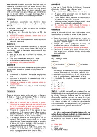 Beth- Realmente o Brasil é muito liberal. Em outros países, as 
pessoas se escandalizam com o que vemos em horário livre 
aqui. Na Europa ou nos Estados Unidos, não seria possível 
veicular muitas coisas. Somos um pouco responsáveis pela 
perda da infância precoce, pela erotização, por adiantar temas 
que não deveriam estar na preocupação das crianças. Mas, já 
que isso existe, deveria ser feito com mais responsabilidade 
QUESTÃO 01 
As características apresentadas nas alternativas abaixo 
permitem reconhecer o texto como do gênero entrevista, 
EXCETO: 
a) Apresenta, abaixo do título, um resumo das informações 
mais importantes (lead). 
b) Estrutura-se com alternância dos turnos de fala dos 
interlocutores. 
c) Aparece em portadores destinados a circular dentro de um 
segmento social restrito. 
d) Inicia-se com uma série de informações relativas ao assunto 
e à pessoa entrevistada. 
QUESTÃO 02 
A entrevista acontece normalmente numa situação de linguagem 
oral, por isso é comum encontrarem-se nela traços de 
coloquialidade. Todas as alternativas abaixo comprovam essa 
afirmativa, EXCETO: 
a) “Esse tipo de coisa tira o parâmetro da realidade, cria 
medo...” 
b) “Quem tem a concessão tem a concessão e pronto.” 
c) “A gente sabe que autorregulação não funciona.” 
d) “A globalização mudou o eixo da discussão.” 
QUESTÃO 03 
De acordo com o texto, todas as alternativas apontam possível 
solução para a melhoria da qualidade da programação da TV, 
EXCETO: 
a) Conscientizar o anunciante a não investir em programas 
ruins. 
b) Convencer os empresários da necessidade de tornar a 
programação mais educativa. 
c) Incentivar as emissoras a criar mecanismo próprio de 
regulamentação 
d) Exercer a sociedade o seu poder de pressão ao desligar 
os canais. 
QUESTÃO 04 
Todas as alternativas abaixo contêm cada uma, um fragmento 
do texto e, à frente, a sua interpretação. Analise-os e marque 
aquela em que NÃO se faz uma interpretação correta: 
a) “Quem tem a concessão tem a concessão e pronto.” 
(Depois que se consegue autorização para operar um canal 
de TV, a preocupação é fazer uma programação de 
qualidade para ganhar audiência da concorrência 
b) “O marco da mudança foi o 11 de setembro e, mais 
recentemente, o 11 de março, em Madri.” (Datas em que o 
terrorismo assombrou o mundo com os ataques ao World 
Trade Center e ao metrô de Madri, respectivamente.) 
c) “..as tevês por assinatura. Elas só alcançam uns 10% da 
população, mas mudaram a concorrência com os canais 
infantis 24 horas.” (Apesar de pequena parte da população 
ter acesso às tevês por assinatura, elas influenciaram a 
programação infantil dos canais 24 horas.) 
d) “O Michael Moore diz que, ao incutir o medo, a mídia incita 
a violência.” (O cineasta faz alusão ao fato de, por medo, a 
pessoa reagir agressivamente como forma de defesa.) 
QUESTÃO 05 
O tema da 4ª Cúpula Mundial de Mídia para Crianças e 
Adolescentes é “Mídia de todos, mídia para todos.” 
Marque a alternativa que NÃO se relaciona com esse tema: 
a) Os países pobres propuseram esse tema durante uma 
reunião que ocorreu na Grécia. 
b) A tevê brasileira precisa aperfeiçoar a sua programação 
para atender ao que propõe a 4ª Cúpula. 
c) O foco da discussão, depois dos atentados, passou a ser a 
formação de uma sociedade mais equilibrada. 
d) Os programas que exibem culturas diversificadas se 
restringem a divulgar o exotismo de certas regiões. 
QUESTÃO 06 
Assinale a alternativa incorreta quanto aos princípios básicos 
divulgados pelos participantes da Semana de Arte Moderna: 
a) Desejo de expressão livre e tendência para transmitir, sem 
os embelezamentos tradicionais dos academicismos, a 
emoção e a realidade do país; 
b) Rejeição dos padrões portugueses, buscando uma 
expressão mais coloquial, próxima do falar brasileiro; 
c) Manutenção da temática poética simbolista e parnasiana; 
d) Valorização do prosaico e do humour, que, em todas as 
suas gamas, lavou e purificou a atmosfera sobrecarregada 
pelos acadêmicos. 
QUESTÃO 07 
Faça a associação correta: 
Movimentos: 
Verde-Amarelo Pau-Brasil Antropofagia. 
A B C 
Objetivos: 
1 – Revalorização do primitivismo, da cultura indígena enraizada 
no Brasil antes mesmo dos portugueses chegarem aqui. 
2 – Valorização do Nacional e crença de que o Brasil seria um 
lugar em que foi possível a síntese de todas as raças. 
3 – Deglutição da consciência europeia depositada nos 
brasileiros. 
a) A – 3, B – 2, C-1.. 
b) A – 1, B – 2, C-3. 
c) A – 1, B – 3, C-2. 
d) A – 2, B – 1, C-3 
TEXTO I I : A culinária nacional ficaria empobrecida, e sua 
individualidade profundamente afetada, se acabasse com 
os quitutes de origem indígena: eles dão um gosto à 
alimentação brasileira que nem os pratos de origem 
lusitana nem os manjares africanos jamais substituíram. 
Mas salienta o que foi nas cozinhas das casas-grandes 
que muitos desses quitutes perderam o ranço regional, o 
exclusivismo caboclo, para se abrasileirarem. Revista Superinteressante 
QUESTÃO 08 
Mas saliento que foi nas cozinhas das casas-grandes que 
muitos desses quitutes perderam o ranço regional, o 
exclusivismo caboclo, para se abrasileirarem. 
Em relação ao verbo salientar, o trecho destacado funciona 
como 
a) Objeto direto. 
b) Aposto. 
c) Objeto indireto. 
d) Complemento nominal. 
 