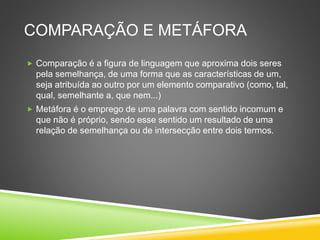 COMPARAÇÃO E METÁFORA
 Comparação é a figura de linguagem que aproxima dois seres
pela semelhança, de uma forma que as características de um,
seja atribuída ao outro por um elemento comparativo (como, tal,
qual, semelhante a, que nem...)
 Metáfora é o emprego de uma palavra com sentido incomum e
que não é próprio, sendo esse sentido um resultado de uma
relação de semelhança ou de intersecção entre dois termos.
 